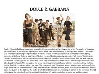 DOLCE & GABBANA
Quality- Dolce & Gabbana focus more on quality through marketing than they do the price. The quality of this advert
has to be luxury as it is a luxury high fashion brand which they need to live up to through their adverts. This advert
uses an expensive looking background as If there in a abroad country such as Italy. It shows the women looking
expensive and classy. As there wearing outfits that you would not necessarily see on the high street. There is also a
contrast between them and the men as the men are looking a lost less unfortunate in what they are wearing than
the women. The background is a on location shoot. The company Dolce and Gabbana have multiple models in their
adverts as they have 7. This shows that the brand has enough money to have a lot more models modeling multiple
outfits. Subtle less exposed colours are used. The exposure is low. This gives it a more sophisticated and classy feel as
bright exposure can be seen as quite tacky. The text on this advert is minimal, there is no prices on them as it is more
about the quality of the clothes. The text is of what brand the advert is advertising. It is small in the corner as it is not
taking away the attention from the quality of the clothes. It’s a plain white font to stand out and look classy.
 