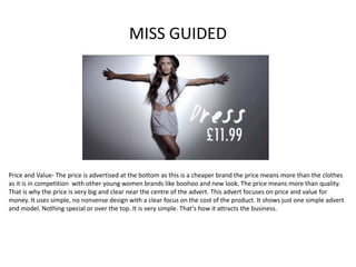 MISS GUIDED
Price and Value- The price is advertised at the bottom as this is a cheaper brand the price means more than the clothes
as it is in competition with other young women brands like boohoo and new look. The price means more than quality.
That is why the price is very big and clear near the centre of the advert. This advert focuses on price and value for
money. It uses simple, no nonsense design with a clear focus on the cost of the product. It shows just one simple advert
and model. Nothing special or over the top. It is very simple. That’s how it attracts the business.
 