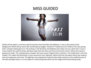 MISS GUIDED
Quality of this advert is a lot less used for business than the Dolce and Gabbana. It uses a plain photo shoot
background. Which almost seems like something low budget. Instead of 7 models just one model on her own posing
with a cheaper looking dress on. The writing is a lot like Dolce and Gabbana but it does not use a plain font. It uses a
more creative font and this draws attention away from the dress and more on the text as this is where the money is
going to be made. This is giving away a cheaper and more casual image to their customers. The model looks a lot more
relaxed. This makes the brand have a more casual and ‘cool’ approach. Rather than the last advert which was made to
look very expensive and smart. The lighting is very exposed to make the dress high contrast on the model because of
the dark and light colours. It is not subtle it is almost tacky like which has the image of this brand being cheap.
 