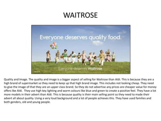 WAITROSE
Quality and Image. The quality and image is a bigger aspect of selling for Waitrose than Aldi. This is because they are a
high brand of supermarket so they need to keep up that high brand image. This includes not looking cheap. They need
to give the image of that they are an upper class brand. So they do not advertise any prices are cheaper value for money
offers like Aldi. They use high key lighting and warm colours like blue and green to create a positive feel. They have a lot
more models in their advert than Aldi. This is because quality is their main selling point so they need to made their
advert all about quality. Using a very loud background and a lot of people achieves this. They have used families and
both genders, old and young people.
 