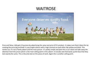 WAITROSE
Price and Value- Aldi gets it business by advertising the value and price of it’s product. It makes sure that it does this by
creating the price big and bold. It uses bright colours with a high contrast on each other like yellow and black. This
stands out. It’s not a flashy advert and the main picture it’s pretty simple and plain this is so it does not take away the
attention from this prices which is the main selling point in this advert. It includes text that backs up the face that they
text exactly the same. This is the only text on this piece of work. Again this is another selling point.
 