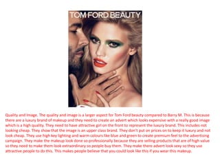Quality and Image. The quality and image is a larger aspect for Tom Ford beauty compared to Barry M. This is because
there are a luxury brand of makeup and they need to create an advert which looks expensive with a really good image
which is a high quality. They need to have attractive girl on the front to represent the luxury brand. This includes not
looking cheap. They show that the image is an upper class brand. They don’t put on prices on to keep it luxury and not
look cheap. They use high key lighting and warm colours like blue and green to create premium feel to the advertising
campaign. They make the makeup look done so professionally because they are selling products that are of high value
so they need to make them look extraordinary so people buy them. They make there advert look sexy so they use
attractive people to do this. This makes people believe that you could look like this if you wear this makeup.
 