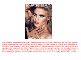 Price and Value- The value and price was not shown on this because it is a luxury brand. They don’t get there buyers in
by advertising how cheap it is in comparison with other brands they make this clear by there not being any process on
the advert. It’s a flashy advert which is not fussy and over the top to get people to notice it as the brands name is what
is going to catch peoples attention this is why there have a created a very simple advertisement. No products are shown
either as all the products are shown on the face to make it look classy and professional. This is something that makes
the value of the products look expensive and the price look expensive as well which is what the aim for the advert is.
 