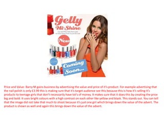 Price and Value- Barry M gains business by advertising the value and price of it’s product. For example advertising that
the nail polish is only £3.99 this is making sure that it’s target audience see this because this is how it’s selling it’s
products to teenage girls that don’t necessarily have lot’s of money. It makes sure that it does this by creating the price
big and bold. It uses bright colours with a high contrast on each other like yellow and black. This stands out. You can tell
that the image did not take that much to shoot because it’s just one girl which brings down the value of the advert. The
product is shown as well and again this brings down the value of the advert.
 