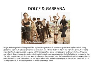 DOLCE & GABBANA
Image- The image of this work gives out is expensive high fashion. It is made to give out an expensive look using
glamorous women. It is there for women to think they can achieve that look if they buy from this brand. It needs to
make itself look expensive so it keeps up with the image of the brand being designer and luxury fashion. The price
and value is shown through the clothes. As the clothes look expensive you get the feel of what the price could be like.
The price is not shown as it does not want to take away the attention from the image of the brand being expensive. It
does not want to show off cheap prices like high street brands. More luxury designer brands do not show their prices
as they are not in as much competition as brands on the high street.
 