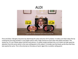 ALDI
Price and Value- Aldi gets it business by advertising the value and price of it’s product. It makes sure that it does this by
creating the price big and bold. It uses bright colours with a high contrast on each other like yellow and black. This
stands out. It’s not a flashy advert and the main picture it’s pretty simple and plain this is so it does not take away the
attention from this prices which is the main selling point in this advert. It includes text that backs up the face that they
text exactly the same. This is the only text on this piece of work. Again this is another selling point.
 