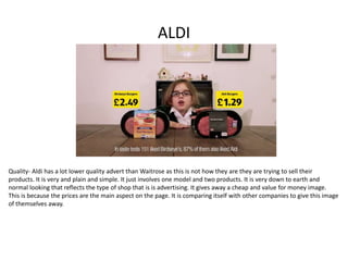 ALDI
Quality- Aldi has a lot lower quality advert than Waitrose as this is not how they are they are trying to sell their
products. It is very and plain and simple. It just involves one model and two products. It is very down to earth and
normal looking that reflects the type of shop that is is advertising. It gives away a cheap and value for money image.
This is because the prices are the main aspect on the page. It is comparing itself with other companies to give this image
of themselves away.
 