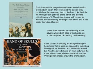For this advert the magazine used an extended version of the album cover. They increased the size so they could show the necessary text on the front. Like the info for when you can get hold of the album and also the critical review of it. The picture is very well chosen as they are also advertising the single ‘blue skies’ and in the poster there is a blue sky. In this cover it is actually an enlarged image of the artwork that is used, as opposed to extending the original, as the Noah and the Whale artwork did. Also this advert shows an inset picture of the actual album cover whereas the Noah and the Whale poster already shows the entire album.  There does seem to be a similarity in the adverts where both titles of the bands are in block capitals. Something I will be doing. 