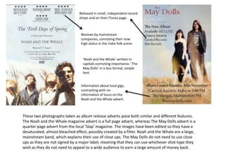 Released in small, independent record
                                shops and on their iTunes page.



                                 Reviews by mainstream
                                 companies, connoting their now
                                 high status in the indie-folk scene.



                                  ‘Noah and the Whale’ written in
                                  capitals connoting importance. ‘The
                                  May Dolls’ in a less formal, simple
                                  font.


                                 Information about local gigs,
                                 contrasting with no
                                 information of tours on the
                                 Noah and the Whale advert.



These two photographs taken as album release adverts pose both similar and different features.
The Noah and the Whale magazine advert is a full page advert, whereas The May Dolls advert is a
quarter page advert from the local ‘Slap’ magazine. The images have been edited so they have a
desaturated, almost bleached effect, possibly created by a filter. Noah and the Whale are a large,
mainstream band, which explains their use of close ups. The May Dolls do not need to use close
ups as they are not signed by a major label, meaning that they can use whichever shot type they
wish as they do not need to appeal to a wide audience to earn a large amount of money back.
 