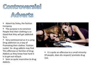  Advert by Sisley, the fashion
Company.
 The purpose is to convince
People that their clothing is so
Good that they will get addicted
To it.
 Very controversial as it is using
Drug addiction as a way of
Promoting their clothes ‘Fashion
Junkie’. Ex- drug addicts may find
This offensive or families of drug
Addicts as they know how hard it
Is to get out of/quit.
 Seen as quite insensitive to drug
Addicts.
 It is quite an offensive to a small minority
Of people, does dis-respect/ promote drug
Use.
 