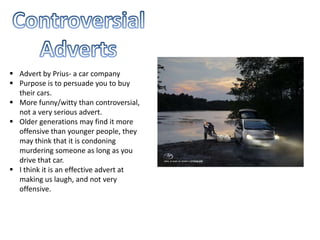 Advert by Prius- a car company
 Purpose is to persuade you to buy
their cars.
 More funny/witty than controversial,
not a very serious advert.
 Older generations may find it more
offensive than younger people, they
may think that it is condoning
murdering someone as long as you
drive that car.
 I think it is an effective advert at
making us laugh, and not very
offensive.
 