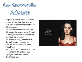  Purpose of the advert is to inform
people of this situation. Also to
persuade us to come forward about
this situation.
 Victims of violent crime may find
this image distressing and offensive
as it may bring back bad memories,
controversial to them.
 It is effective in my opinion as it
shows that everyone can be
effected and that beauty is not
everything.
 Not particularly offensive as it does
not condone this behaviour, it
highlights the issue. More of a
shocking advert.
 