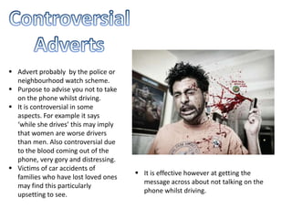 Advert probably by the police or
neighbourhood watch scheme.
 Purpose to advise you not to take
on the phone whilst driving.
 It is controversial in some
aspects. For example it says
‘while she drives’ this may imply
that women are worse drivers
than men. Also controversial due
to the blood coming out of the
phone, very gory and distressing.
 Victims of car accidents of
families who have lost loved ones
may find this particularly
upsetting to see.
 It is effective however at getting the
message across about not talking on the
phone whilst driving.
 