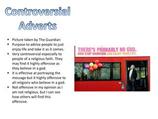  Picture taken by The Guardian
 Purpose to advise people to just
enjoy life and take it as it comes.
 Very controversial especially to
people of a religious faith. They
may find it highly offensive as
they believe in a god.
 It is effective at portraying the
message but it highly offensive to
all religions who believe in a god.
 Not offensive in my opinion as I
am not religious, but I can see
how others will find this
offensive.
 