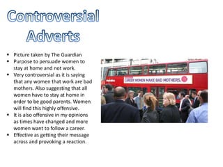  Picture taken by The Guardian
 Purpose to persuade women to
stay at home and not work.
 Very controversial as it is saying
that any women that work are bad
mothers. Also suggesting that all
women have to stay at home in
order to be good parents. Women
will find this highly offensive.
 It is also offensive in my opinions
as times have changed and more
women want to follow a career.
 Effective as getting their message
across and provoking a reaction.
 