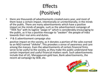 Effects
(Positive)
• there are thousands of advertisements created every year, and most of
them leave a certain impact, intentionally or unintentionally, in the minds
of the public. There are many advertisements which have a positive
impact on the minds of people, such as the advertisement campaign of
“TATA Tea” with its tagline “jaago re” which is considerably encouraging to
the public, as it has a positive message to “awaken” the people of India
towards their real aims and duties.
• P & G advertisement campaign also
positive impact on the society, as it donates a portion of the sales earned
to an NGO named “shiksha”. This provokes a sense of awareness and care
among the masses. Even the advertisements of certain financial firms
serve to be useful to the society, as they make the public understand how
certain important and useful financial matters work. Such advertisements
include that of LIC, Manappuram gold loan, Bank advertisements, the
recent ad campaign by SEBI, etc.
 