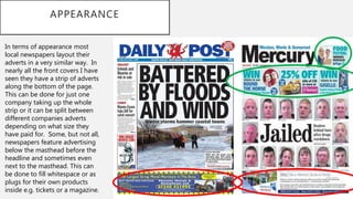 APPEARANCE
In terms of appearance most
local newspapers layout their
adverts in a very similar way. In
nearly all the front covers I have
seen they have a strip of adverts
along the bottom of the page.
This can be done for just one
company taking up the whole
strip or it can be split between
different companies adverts
depending on what size they
have paid for. Some, but not all,
newspapers feature advertising
below the masthead before the
headline and sometimes even
next to the masthead. This can
be done to fill whitespace or as
plugs for their own products
inside e.g. tickets or a magazine.
 