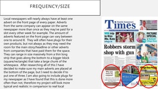 FREQUENCY/SIZE
Local newspapers will nearly always have at least one
advert on the front page of every paper. Adverts
from the same company can appear on the same
newspaper more than once as they may’ve paid for a
slot every other week for example. The amount of
adverts featured on the front page can vary between
one to around 8. They will often have plugs for their
own products, but not always as they may need the
room for the main story/headline or other adverts
from companies that have paid them for the space.
They can range in size massively from a thin long
strip that goes along the bottom to a bigger block
(square/rectangle) that take a large chunk of the
whitespace. After researching all of this I have
decided to make sure my main adverts are placed at
the bottom of the page, but I need to decide if to
put one of three. I am also going to include plugs for
my newspaper as I have found that this is done more
often than not, therefore my project will look more
typical and realistic in comparison to real local
 