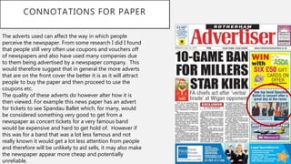 CONNOTATIONS FOR PAPER
The adverts used can affect the way in which people
perceive the newspaper. From some research I did I found
that people still very often use coupons and vouchers off
of newspapers and also have used many companies due
to them being advertised by a newspaper company. This
would therefore suggest that in general the more adverts
that are on the front cover the better it is as it will attract
people to buy the paper and then proceed to use the
coupons etc.
The quality of these adverts do however alter how it is
then viewed. For example this news paper has an advert
for tickets to see Spandau Ballet which, for many, would
be considered something very good to get from a
newspaper as concert tickets for a very famous band
would be expensive and hard to get hold of. However if
this was for a band that was a lot less famous and not
really known it would get a lot less attention from people
and therefore will be unlikely to aid sells, it may also make
the newspaper appear more cheap and potentially
unreliable.
 