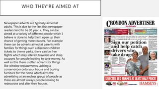 WHO THEY’RE AIMED AT
Newspaper adverts are typically aimed at
adults. This is due to the fact that newspaper
readers tend to be 30 year +. They can be
aimed at a variety of different people which I
believe is done to help them open up their
chance of getting more readers. For example
there can be adverts aimed at parents with
families for things such a discount children
tickets to theme parks, there can be free
flights which may interest travelers and shop
coupons for people looking to save money. As
well as this there is often adverts for things
like window replacements, adding a
conservatory onto your house and buying
furniture for the home which aims the
advertising at an endless group of people as
there are almost always people looking to
redecorate and alter their houses.
 