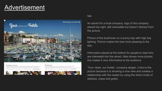 Advertisement
Isle
An advert for a local company, logo of the company
placed top right, still noticeable but doesn’t distract from
the picture.
Picture of the local town on a sunny day with high key
lighting. Picture makes the town look pleasing to the
eye.
Information placed at the bottom for people to read who
are interested into the advert. Also shows more photos,
this makes it very informative to the audience.
‘Your views, our hotels’, company slogan. Links to the
picture because it is showing a nice view and creates a
relationship with the reader by using the direct mode of
address. (uses and grats)
 