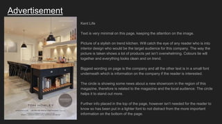 Advertisement
Kent Life
Text is very minimal on this page, keeping the attention on the image.
Picture of a stylish on trend kitchen. Will catch the eye of any reader who is into
interior design who would be the target audience for this company. The way the
picture is taken shows a lot of products yet isn’t overwhelming. Colours tie will
together and everything looks clean and on trend.
Biggest wording on page is the company and all the other text is in a small font
underneath which is information on the company if the reader is interested.
The circle is showing some news about a new showroom in the region of this
magazine, therefore is related to the magazine and the local audience. The circle
helps it to stand out more.
Further info placed in the top of the page, however isn’t needed for the reader to
know so has been put in a lighter font to not distract from the more important
information on the bottom of the page.
 