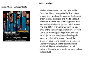 Advert analysis Imran Khan - Unforgettable We based our advert on this style model from the album Unforgettable. The cut out images work well on the page as the images are in colour. The black and white contrast between the font and the background work well and advertise the product well. Instead of using different images we used cut up ones of the same image, we felt this worked better as the images merge into one. The sports jacket and sunglasses the singer is wearing reflects the genre of music he creates, I have found that this is a common theme throughout all the adverts I have analysed. The artist is displayed in bold colours, this makes the audience want to buy the product.  