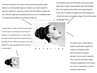 The main focal point of this album cover is the artist herself ( Jessie
Ware). In a normal profile image on an album you would expect the
person in question to make eye contact with the audience, despite this
fact I feel the image works extremely well and you’re immediately drawn
to it because the timeless iconic feel the image has.
‘The gold edition’ version of the album was realised
at a later date, this contained track that were not
released on the standard edition. The same layout
and image has been used but this version features a
gold coloured font, rather than the black used on the
original. This clearly represents the fact that this is
the ‘gold edition.’
The simplistic black and white style of this cover works 

really well to create a sophisticated, sleek and polished 

look. This represents the artists and her genre/style of 

music well. The black font against the white background

is bold and works well with the image of the artist between

two pieces of text
The artist’s name ‘Jessie Ware’ is
typed in a bold block capital font,
however it is slightly smaller 

than the name of the album ‘
Devotion’ this is nearly to keep the
text to one line and doesn’t really
change the appearance of the album
too much, in comparison to how an
extra line of text would.
 