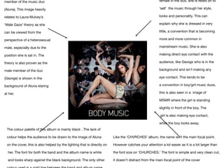 member of the music duo
(Aluna). This image heavily
relates to Laura Mulvey’s
‘Male Gaze’ theory as she
can be viewed from the
perspective of a heterosexual
male. especially due to the
position she is sat in. The
theory is also proven as the
male member of the duo
(George) is shown in the 

background of Aluna staring
at her.
The colour palette of this album is mainly black . The lack of 

colour helps the audience to be drawn to the image of Aluna 

on the cover, this is also helped by the lighting that is directly on

her. The font for both the band and the album name is white

and looks sharp against the black background. The only other 

Like the ‘CHVRCHES’ album, the name isn’t the main focal point. 

However catches your attention a lot easier as it is a lot larger than 

the font size on ‘CHURCHES.’ The font is simple and very clean cut, 

it doesn’t distract from the main focal point of the cover 
female in the duo, she is relied on to
‘sell’  the music through her style,
looks and personality. This can
explain why she is dressed in very
little, a convention that is becoming
more and more common in
mainstream music. She is also
making direct eye contact with the
audience, like George who is in the 

background and isn’t making any
eye contact. This tends to be 

a convention in boy/girl music duos,
this is also seen in a  image of
MSMR where the girl is standing
slightly in front of the boy. The

girl is also making eye contact,
while the boy looks away.
 