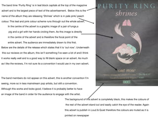 The band time ‘Purity Ring’ is in teal block capitals at the top of the magazine
advert and is the largest piece of text of the advertisement.  Below this is the
name of the album they are releasing ‘Shrines’ which is in pale pink/ peach
colour. This teal and pink colour scheme runs through out the whole advert.
In the centre of the advert is a graphic image of a pair of lungs,a

pig and a girl with her hands circling them. As this image is directly 

in the centre of the advert and is therefore the focal point of the 

entire advert. The audience are immediately drawn to this first.
Below are the details of the release which states that it is ‘out now’. Underneath

this our reviews on the album, this isn’t something I’ve seen a lot of and I think 

it works really well and is a good way to fill blank space on an advert. As much 

as I like the reviews, I’m not sure its a convention I would use in my own advert.
The band members do not appear on this advert, this is another convention I’m 

seeing, more so in less mainstream pop artists, but still a convention. 

Although this works and looks good, I believe it is probably better to have 

an image of the band in order for the audience to engage with the artist.
The background of this advert is completely black, this makes the colours of

the rest of the advert stand out and easily catch the eye of the reader. Again 

this advert is publish in Loud & Quiet therefore the colours are muted as it is 

printed on newspaper 
 