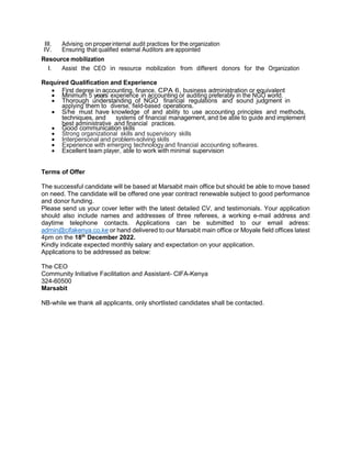 III. Advising on properinternal audit practices for the organization
IV. Ensuring that qualified external Auditors are appointed
Resource mobilization
I. Assist the CEO in resource mobilization from different donors for the Organization
Required Qualification and Experience
 First degree in accounting, finance, CPA 6, business administration or equivalent
 Minimum 5 years’ experience in accounting or auditing preferably in the NGO world.
 Thorough understanding of NGO financial regulations and sound judgment in
applying them to diverse, field-based operations.
 S/he must have knowledge of and ability to use accounting principles and methods,
techniques, and systems of financial management, and be able to guide and implement
best administrative and financial practices.
 Good communication skills
 Strong organizational skills and supervisory skills
 Interpersonal and problem-solving skills
 Experience with emerging technology and financial accounting softwares.
 Excellent team player, able to work with minimal supervision
Terms of Offer
The successful candidate will be based at Marsabit main office but should be able to move based
on need. The candidate will be offered one year contract renewable subject to good performance
and donor funding.
Please send us your cover letter with the latest detailed CV, and testimonials. Your application
should also include names and addresses of three referees, a working e-mail address and
daytime telephone contacts. Applications can be submitted to our email adress:
admin@cifakenya.co.ke or hand delivered to our Marsabit main office or Moyale field offices latest
4pm on the 18th
December 2022.
Kindly indicate expected monthly salary and expectation on your application.
Applications to be addressed as below:
The CEO
Community Initiative Facilitation and Assistant- CIFA-Kenya
324-60500
Marsabit
NB-while we thank all applicants, only shortlisted candidates shall be contacted.
 