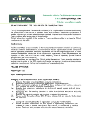 Community initiative Facilitation and Assistance
E-Mail: admin@cifakenya.co.ke
Website: www.cifakenya.co.ke
RE: ADVERTISEMENT FOR THE POSITION OF FINANCE OFFICER
CIFA (Community Initiative Facilitation & Assistance)-K is a regional NGO committed to improving
the quality of life of the people of northern Kenya and southern Ethiopia through provision of
support to community for their own initiatives in livestock, Environmental management, Education,
Peace building, NRM and economic diversification.
CIFA-K is intending to quickly fill the position of Finance and Admin office to be based at CIFA-K
headquarters in Marsabit:
Job Summary:
The Finance Officer is responsible for all the financial and administrative functions of Community
Initiative Facilitation and Assistance. S/he will ensure that the organisation is in full compliance
with all applicable government and donor regulations and for ensuring the application of sound
financial management procedures by the organization. Specifically, s/he is responsible for the
financial functions, which include accounting, budgeting, financial reporting, grantee financial
administration and procurement etc.
The Finance officer is a member of the CIFA-K senior Management Team, providing substantive
assistance and advice to the CEO, relative to financial management practices and procedures,
budgeting, reporting, and the financial implications of proposed activities
FINANCE OFFICER (1)
Reporting to: CEO
Roles and Responsibilities:
Managing all the financial resources of the Organization (CIFA-K)
I. Ensuring that proper computerized books accounts are maintained
II. Preparation of the quarterly organizational work plans for cash flow forecasting
III. Ensure contractual compliance to all CIFA-K, donor and government policies, procedures
and guidelines that relate to programme implementation.
IV. Ensuring that programme expenditures are in line with agreed budgets and with donor
requirements
V. Authorizing and facilitating payments to parties in accordance with proper accounting
procedures
VI. Ensuring that the above payments are supported byrelevant documentation
VII. Review and/or formulation of new CIFA-K finance policies which are presented to the board
for ratification
Audit
I. Liaising with external Auditors who do organizations yearly audits from time to time
II. Review pre-award assessments and audit reports of implementing partners and sub-
grantees in order to ensure their capacity as a partner or sub-grantee to manage
project funds and take necessary action or make appropriate recommendation
 