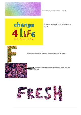 I was thinking of colours for the packet.
Then I was thinking if I could make letters an
object.
I then thought that the flavour of the gum is going to be Grape.
I then was cutting out the letters that make the word fresh. I did this
with the lasso tool.
 