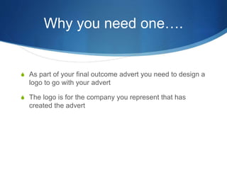 Why you need one….
S As part of your final outcome advert you need to design a
logo to go with your advert
S The logo is for the company you represent that has
created the advert
 