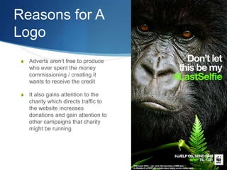 Reasons for A
Logo
S Adverts aren’t free to produce
who ever spent the money
commissioning / creating it
wants to receive the credit
S It also gains attention to the
charity which directs traffic to
the website increases
donations and gain attention to
other campaigns that charity
might be running
 