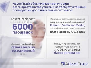 11
  AdvertTrack обеспечивает мониторинг
  всего пространства уанета и не требует установки
  площадками дополнительных счетчиков

AdvertTrack дает            Мониторинг обеспечивается надежной
возможность анализа свыше   юзер-центрической технологией

 6000
 площадок
                            Opinion Software Media,
                            дающей возможность анализировать
                            все типы площадок

Отчетность AdvertTrack         Продукт предоставляет
 обновляется на                возможность трекинга
 ежедневной                    любых систем
         основе                баннеропоказов
 