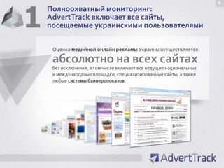 1
                                                                     5
    Полноохватный мониторинг:
    AdvertTrack включает все сайты,
    посещаемые украинскими пользователями

     Оценка медийной онлайн рекламы Украины осуществляется

     абсолютно на всех сайтах
     без исключения, в том числе включает все ведущие национальные
     и международные площадки, специализированные сайты, а также
     любые системы баннеропоказов.
 
