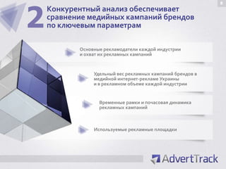 2
                                                            8
    Конкурентный анализ обеспечивает
    сравнение медийных кампаний брендов
    по ключевым параметрам

           Основные рекламодатели каждой индустрии
           и охват их рекламных кампаний


                Удельный вес рекламных кампаний брендов в
                медийной интернет-рекламе Украины
                и в рекламном объеме каждой индустрии


                  Временные рамки и почасовая динамика
                  рекламных кампаний



                Используемые рекламные площадки
 