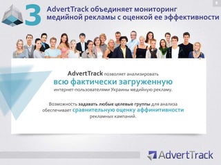 3
                                                               9
     AdvertTrack объединяет мониторинг
     медийной рекламы с оценкой ее эффективности




             AdvertTrack позволяет анализировать
        всю фактически загруженную
        интернет-пользователями Украины медийную рекламу.

       Возможность задавать любые целевые группы для анализа
    обеспечивает сравнительную оценку аффинитивности
                        рекламных кампаний.
 