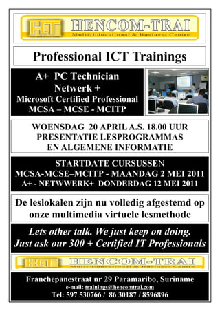 Franchepanestraat nr 29 Paramaribo




    Professional ICT Trainings
     A+ PC Technician
        Netwerk +
Microsoft Certified Professional
  MCSA – MCSE - MCITP
    WOENSDAG 20 APRIL A.S. 18.00 UUR
     PRESENTATIE LESPROGRAMMAS
       EN ALGEMENE INFORMATIE
      STARTDATE CURSUSSEN
MCSA-MCSE–MCITP - MAANDAG 2 MEI 2011
 A+ - NETWWERK+ DONDERDAG 12 MEI 2011

De leslokalen zijn nu volledig afgestemd op
   onze multimedia virtuele lesmethode
   Lets other talk. We just keep on doing.
Just ask our 300 + Certified IT Professionals
                      O

  Franchepanestraat nr 29 Paramaribo, Suriname
             e-mail: trainings@hencomtrai.com             1
         Tel: 597 530766 / 86 30187 / 8596896
 