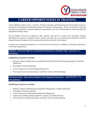 1
CAREER OPPORTUNITIES IN TRAINING
Viscar Industrial Capacity Ltd is a dynamic Training, Consulting and Resourcing firm that provides innovative
Information, Technology and Engineering solutions for corporates and businesses. We have a rich history of driving
innovation and excellence in capacity building for organizations in the East African Region to enhance productivity
and optimize strategic output.
The job holders will also be expected to plan, organize, and teach in a manner that encourages Capacity
Development in harmony with specific client’s, mission, and values. He or she also promotes and directs successful
delegate learning in keeping with the learning-centered values and goals of the company.
In pursuit of our organizational objectives, we invite dynamic and innovative candidates to submit their applications
for the following positions:
ENERGY AND ELECTRICAL SYSTEMS TECHNOLOGY INSTRUCTOR – EES/VIC 17-3
(8 Positions)
Qualifications, Experience and Skills
 Bachelor’s degree or higher from an accredited institution OR Professional Engineering degree in Electrical
Engineering
 Knowledge of relevant technology
 5 years’ Experience in Electrical Engineering Services
 Past experience in conducting training / consultancy will be an added advantage
Manufacturing / Operations Business Development Instructor – QA/FO/VIC 17-4
(10 positions)
Qualifications, Experience and Skills
 Bachelor’s degree in Manufacturing or Operations Management or higher qualification
 Knowledge of relevant technology
 5 years’ Experience in Manufacturing Operations Management
 Experience in handling training assignments / projects is an added advantage
 Past experience in conducting training / consultancy will be an added advantage

 