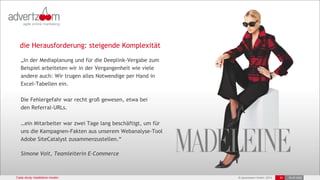 © advertzoom GmbH 2013 20 18.03.2022
Case study madeleine moden
die Herausforderung: steigende Komplexität
„In der Mediaplanung und für die Deeplink-Vergabe zum
Beispiel arbeiteten wir in der Vergangenheit wie viele
andere auch: Wir trugen alles Notwendige per Hand in
Excel-Tabellen ein.
Die Fehlergefahr war recht groß gewesen, etwa bei
den Referral-URLs.
…ein Mitarbeiter war zwei Tage lang beschäftigt, um für
uns die Kampagnen-Fakten aus unserem Webanalyse-Tool
Adobe SiteCatalyst zusammenzustellen.“
Simone Voit, Teamleiterin E-Commerce
20 18.03.2022
 
