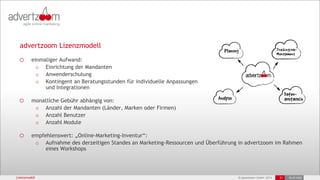 © advertzoom GmbH 2013 21 18.03.2022
advertzoom Lizenzmodell
o einmaliger Aufwand:
o Einrichtung der Mandanten
o Anwenderschulung
o Kontingent an Beratungsstunden für individuelle Anpassungen
und Integrationen
o monatliche Gebühr abhängig von:
o Anzahl der Mandanten (Länder, Marken oder Firmen)
o Anzahl Benutzer
o Anzahl Module
o empfehlenswert: „Online-Marketing-Inventur“:
o Aufnahme des derzeitigen Standes an Marketing-Ressourcen und Überführung in advertzoom im Rahmen
eines Workshops
Lizenzmodell
 