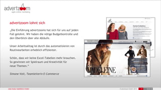 advertzoom lohnt sich
  „Die Einführung advertzooms hat sich für uns auf jeden
  Fall gelohnt. Wir haben die nötige Budgetkontrolle und
  den Überblick über alle Abläufe.

  Unser Arbeitsalltag ist durch das automatisieren von
  Routinearbeiten erheblich effizienter.

  Schön, dass wir keine Excel-Tabellen mehr brauchen.
  So gewinnen wir Spielraum und Kreativität für
  neue Themen.“

  Simone Voit, Teamleiterin E-Commerce




case study madeleine moden                                 © advertzoom GmbH 2012   17   19.03.12
 