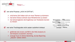 These I ….



        wer seine Prozesse „nicht im Griff hat“,

          wird keine Zeit haben sich um neue Themen zu kümmern
          hat keine Chance zeitnah neue Werbeformen zu testen
          hat Schwierigkeiten die Ergebnisse von Testläufen korrekt                    SEO
                                                                       Retargeting Banner
                                                                             Expandable   Newsletter
                                                                            Wallpaper
           zu messen                                                   Social Media
                                                                                  Customer Journey
                                                                                SEA
                                                                           Facebook Mobile Messaging
                                                                                                     Apps
                                                                       Web-Analytics Advertising
                                                                             Mobile
                                                                         YouTube     In Stream Banner
        wer seine Trackingcodes nicht sauber ausliefert/einbaut                Affiliate        Display


          gefährdet den Invest und ROI in die Web-Analytics &
           Ad/Analytics (Customer Journey)
          erzeugt Frust im Online-Marketing, da das Reporting
           „falsche“ Zahlen liefert

These                                                                        © advertzoom GmbH 2012     3   19.03.12
 