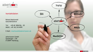 kontaktdaten

Roland Markowski
Geschäftsführer

Tel: +49 40 1804336 - 20
Mobil: +49 162 2414499

E-Mail: rmarkowski@advertzoom.de


advertzoom GmbH
Spaldingstr. 218
D-20097 Hamburg




                                   © advertzoom GmbH 2012   30   19.03.12
 