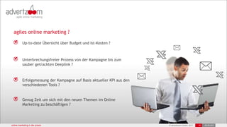 agiles online marketing ?

           Up-to-date Übersicht über Budget und Ist-Kosten ?



           Unterbrechungsfreier Prozess von der Kampagne bis zum
           sauber getrackten Deeplink ?



           Erfolgsmessung der Kampagne auf Basis aktueller KPI aus den
           verschiedenen Tools ?


           Genug Zeit um sich mit den neuen Themen im Online
           Marketing zu beschäftigen ?




online marketing in der praxis                                           © advertzoom GmbH 2011   10   28.09.2011
                                                                                                        25-Oct-11
 