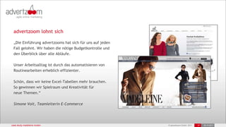 advertzoom lohnt sich

 „Die Einführung advertzooms hat sich für uns auf jeden
 Fall gelohnt. Wir haben die nötige Budgetkontrolle und
 den Überblick über alle Abläufe.

 Unser Arbeitsalltag ist durch das automatisieren von
 Routinearbeiten erheblich effizienter.

 Schön, dass wir keine Excel-Tabellen mehr brauchen.
 So gewinnen wir Spielraum und Kreativität für
 neue Themen.“

 Simone Voit, Teamleiterin E-Commerce




case study madeleine moden                                © advertzoom GmbH 2011   27   25.10.2011
 