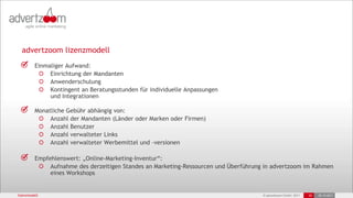 advertzoom lizenzmodell
          Einmaliger Aufwand:
               Einrichtung der Mandanten
               Anwenderschulung
               Kontingent an Beratungsstunden für individuelle Anpassungen
               und Integrationen

          Monatliche Gebühr abhängig von:
               Anzahl der Mandanten (Länder oder Marken oder Firmen)
               Anzahl Benutzer
               Anzahl verwalteter Links
               Anzahl verwalteter Werbemittel und –versionen

          Empfehlenswert: „Online-Marketing-Inventur“:
               Aufnahme des derzeitigen Standes an Marketing-Ressourcen und Überführung in advertzoom im Rahmen
               eines Workshops


lizenzmodell                                                                           © advertzoom GmbH 2011   29   25.10.2011
 