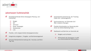 advertzoom funktionalität
        Kanalübergreifende Online-Kampagnen-Planung und –          Automatisierte Generierung der Tracking-
        Controlling                                                Codes inkl. Linkmanagement

                  Budget                                           Synchronisierung mit führenden Ad-/
                  KPI                                              Web- Analytics Lösungen
                  Zeitraum
                  Kanal, Kampagne                                  Flexible Schnittstellen zur Steuerung aller
                  Werbemittel                                      Arten von Online-Marketing-Tools
                  Link
                                                                   Dashboards und Berichte zur Kontrolle der
        Flexible, nicht eingeschränkte Kampagnenstruktur
                                                                          Budgets und Ist-Kosten
        Integriertes Aufgaben-, Freigabe- und Rechtemanagement
                                                                          Wirksamkeit der Kampagnen via KPI
        Zentrale Werbemittelverwaltung inkl. Vorschau und Klick-          aus unterschiedlichen Datenquellen
        Tag Test




zusammenfassung                                                                            © advertzoom GmbH 2011   17   25-Oct-11
 